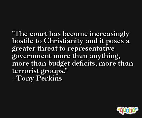 The court has become increasingly hostile to Christianity and it poses a greater threat to representative government more than anything, more than budget deficits, more than terrorist groups. -Tony Perkins