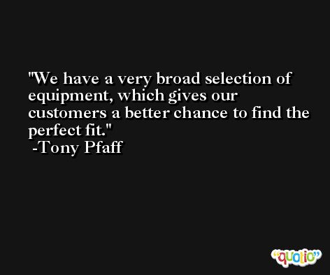 We have a very broad selection of equipment, which gives our customers a better chance to find the perfect fit. -Tony Pfaff
