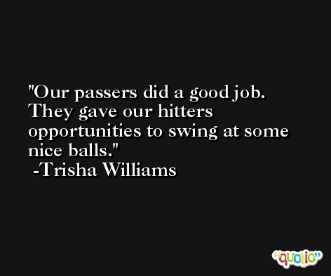 Our passers did a good job. They gave our hitters opportunities to swing at some nice balls. -Trisha Williams