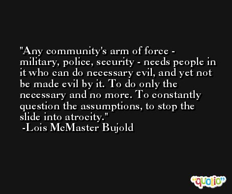 Any community's arm of force - military, police, security - needs people in it who can do necessary evil, and yet not be made evil by it. To do only the necessary and no more. To constantly question the assumptions, to stop the slide into atrocity. -Lois McMaster Bujold