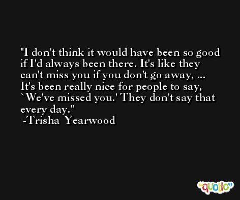 I don't think it would have been so good if I'd always been there. It's like they can't miss you if you don't go away, ... It's been really nice for people to say, `We've missed you.' They don't say that every day. -Trisha Yearwood