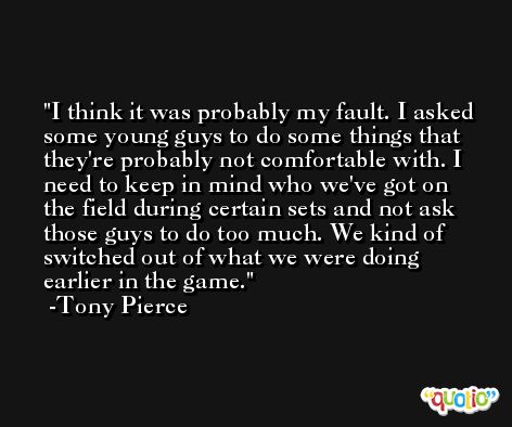 I think it was probably my fault. I asked some young guys to do some things that they're probably not comfortable with. I need to keep in mind who we've got on the field during certain sets and not ask those guys to do too much. We kind of switched out of what we were doing earlier in the game. -Tony Pierce