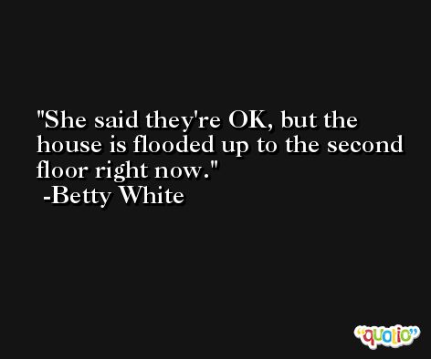 She said they're OK, but the house is flooded up to the second floor right now. -Betty White