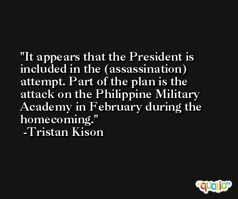 It appears that the President is included in the (assassination) attempt. Part of the plan is the attack on the Philippine Military Academy in February during the homecoming. -Tristan Kison