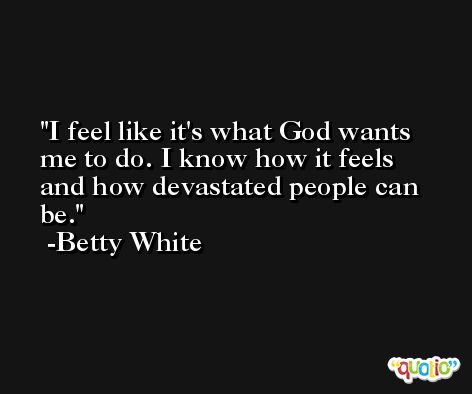 I feel like it's what God wants me to do. I know how it feels and how devastated people can be. -Betty White