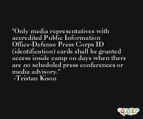 Only media representatives with accredited Public Information Office-Defense Press Corps ID (identification) cards shall be granted access inside camp on days when there are no scheduled press conferences or media advisory. -Tristan Kison