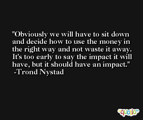 Obviously we will have to sit down and decide how to use the money in the right way and not waste it away. It's too early to say the impact it will have, but it should have an impact. -Trond Nystad