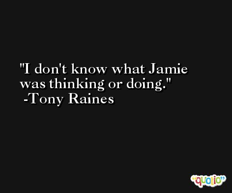 I don't know what Jamie was thinking or doing. -Tony Raines