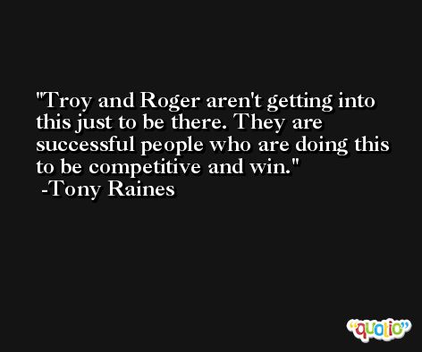 Troy and Roger aren't getting into this just to be there. They are successful people who are doing this to be competitive and win. -Tony Raines