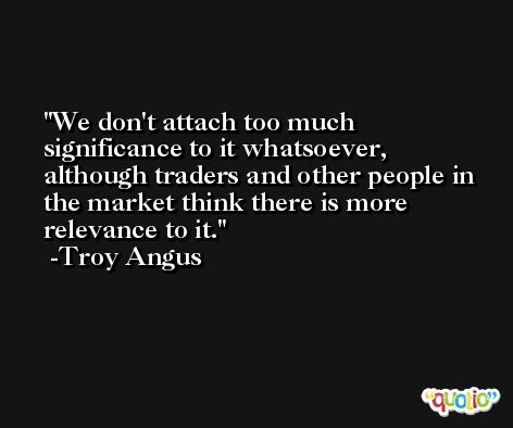 We don't attach too much significance to it whatsoever, although traders and other people in the market think there is more relevance to it. -Troy Angus