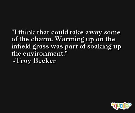 I think that could take away some of the charm. Warming up on the infield grass was part of soaking up the environment. -Troy Becker