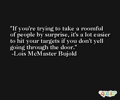 If you're trying to take a roomful of people by surprise, it's a lot easier to hit your targets if you don't yell going through the door. -Lois McMaster Bujold