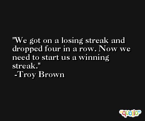 We got on a losing streak and dropped four in a row. Now we need to start us a winning streak. -Troy Brown
