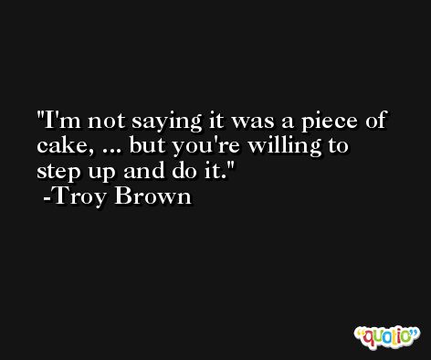 I'm not saying it was a piece of cake, ... but you're willing to step up and do it. -Troy Brown