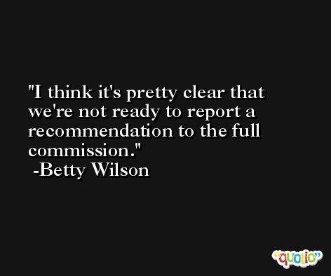 I think it's pretty clear that we're not ready to report a recommendation to the full commission. -Betty Wilson