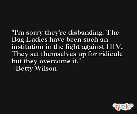I'm sorry they're disbanding. The Bag Ladies have been such an institution in the fight against HIV. They set themselves up for ridicule but they overcome it. -Betty Wilson