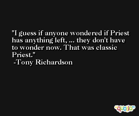I guess if anyone wondered if Priest has anything left, ... they don't have to wonder now. That was classic Priest. -Tony Richardson