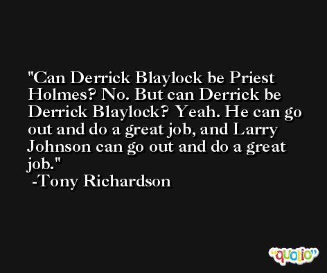Can Derrick Blaylock be Priest Holmes? No. But can Derrick be Derrick Blaylock? Yeah. He can go out and do a great job, and Larry Johnson can go out and do a great job. -Tony Richardson