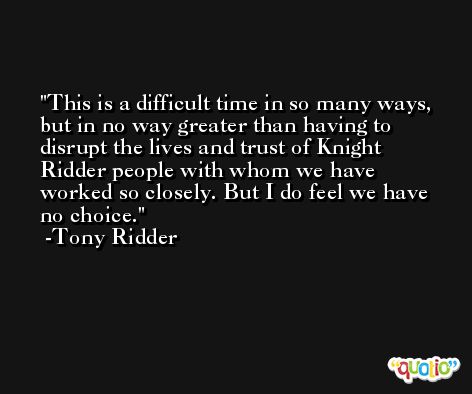 This is a difficult time in so many ways, but in no way greater than having to disrupt the lives and trust of Knight Ridder people with whom we have worked so closely. But I do feel we have no choice. -Tony Ridder