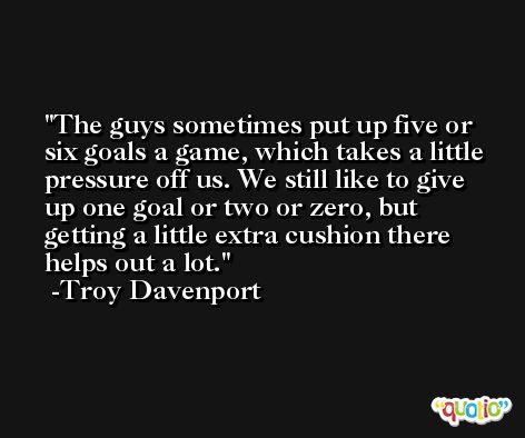 The guys sometimes put up five or six goals a game, which takes a little pressure off us. We still like to give up one goal or two or zero, but getting a little extra cushion there helps out a lot. -Troy Davenport