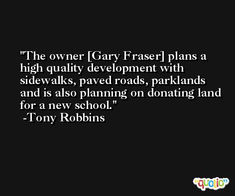 The owner [Gary Fraser] plans a high quality development with sidewalks, paved roads, parklands and is also planning on donating land for a new school. -Tony Robbins