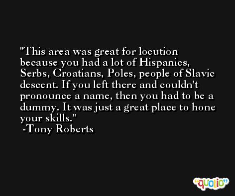 This area was great for locution because you had a lot of Hispanics, Serbs, Croatians, Poles, people of Slavic descent. If you left there and couldn't pronounce a name, then you had to be a dummy. It was just a great place to hone your skills. -Tony Roberts