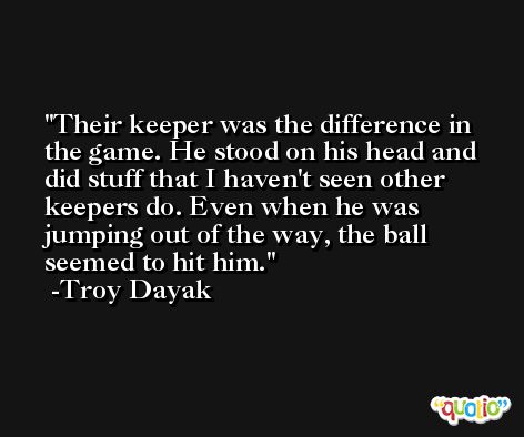 Their keeper was the difference in the game. He stood on his head and did stuff that I haven't seen other keepers do. Even when he was jumping out of the way, the ball seemed to hit him. -Troy Dayak