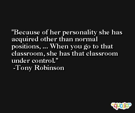 Because of her personality she has acquired other than normal positions, ... When you go to that classroom, she has that classroom under control. -Tony Robinson
