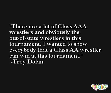 There are a lot of Class AAA wrestlers and obviously the out-of-state wrestlers in this tournament. I wanted to show everybody that a Class AA wrestler can win at this tournament. -Troy Dolan
