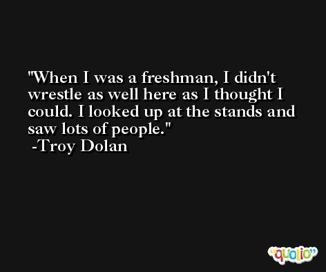 When I was a freshman, I didn't wrestle as well here as I thought I could. I looked up at the stands and saw lots of people. -Troy Dolan
