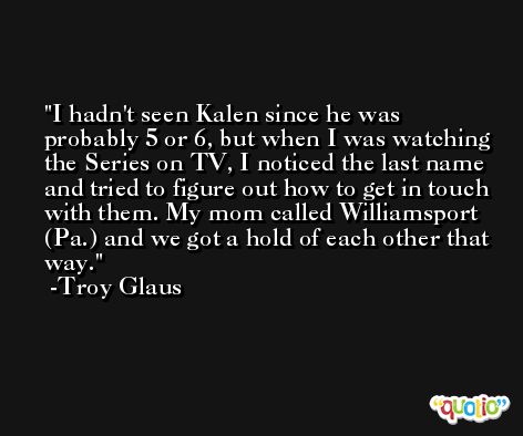 I hadn't seen Kalen since he was probably 5 or 6, but when I was watching the Series on TV, I noticed the last name and tried to figure out how to get in touch with them. My mom called Williamsport (Pa.) and we got a hold of each other that way. -Troy Glaus
