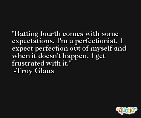 Batting fourth comes with some expectations. I'm a perfectionist, I expect perfection out of myself and when it doesn't happen, I get frustrated with it. -Troy Glaus