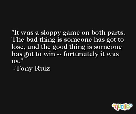 It was a sloppy game on both parts. The bad thing is someone has got to lose, and the good thing is someone has got to win -- fortunately it was us. -Tony Ruiz