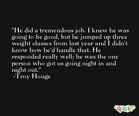He did a tremendous job. I knew he was going to be good, but he jumped up three weight classes from last year and I didn't know how he'd handle that. He responded really well; he was the one person who got us going night in and night out. -Troy Houge