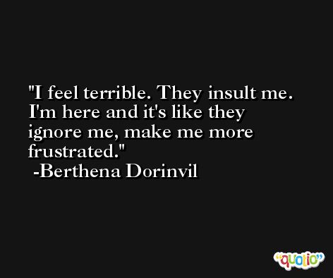 I feel terrible. They insult me. I'm here and it's like they ignore me, make me more frustrated. -Berthena Dorinvil