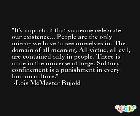 It's important that someone celebrate our existence... People are the only mirror we have to see ourselves in. The domain of all meaning. All virtue, all evil, are contained only in people. There is none in the universe at large. Solitary confinement is a punishment in every human culture. -Lois McMaster Bujold