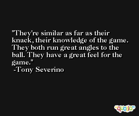 They're similar as far as their knack, their knowledge of the game. They both run great angles to the ball. They have a great feel for the game. -Tony Severino