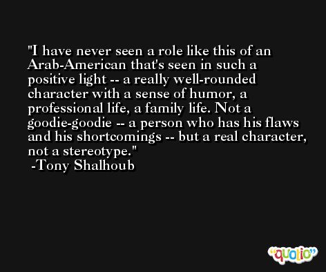I have never seen a role like this of an Arab-American that's seen in such a positive light -- a really well-rounded character with a sense of humor, a professional life, a family life. Not a goodie-goodie -- a person who has his flaws and his shortcomings -- but a real character, not a stereotype. -Tony Shalhoub