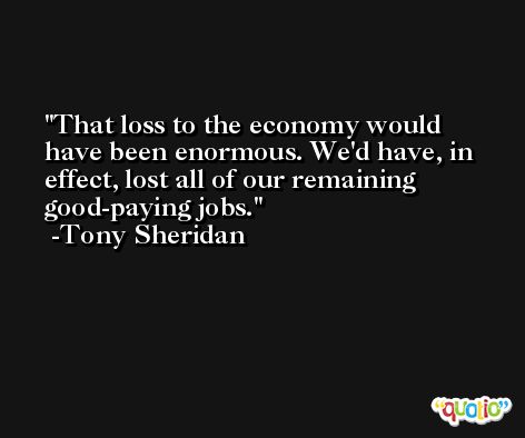 That loss to the economy would have been enormous. We'd have, in effect, lost all of our remaining good-paying jobs. -Tony Sheridan