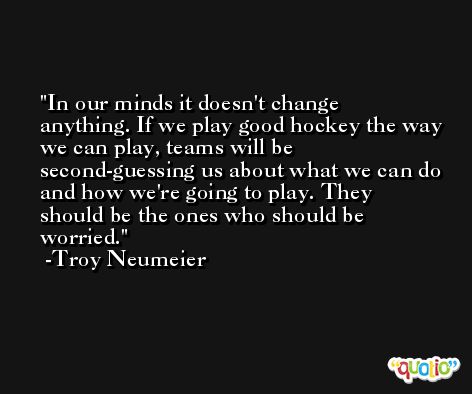 In our minds it doesn't change anything. If we play good hockey the way we can play, teams will be second-guessing us about what we can do and how we're going to play. They should be the ones who should be worried. -Troy Neumeier