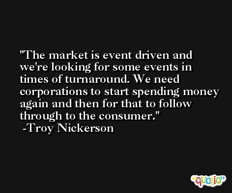 The market is event driven and we're looking for some events in times of turnaround. We need corporations to start spending money again and then for that to follow through to the consumer. -Troy Nickerson