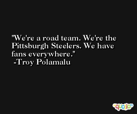 We're a road team. We're the Pittsburgh Steelers. We have fans everywhere. -Troy Polamalu