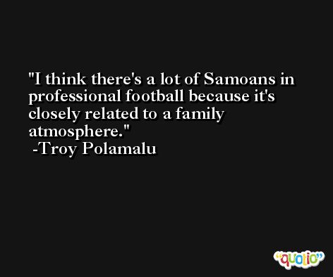 I think there's a lot of Samoans in professional football because it's closely related to a family atmosphere. -Troy Polamalu