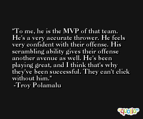 To me, he is the MVP of that team. He's a very accurate thrower. He feels very confident with their offense. His scrambling ability gives their offense another avenue as well. He's been playing great, and I think that's why they've been successful. They can't click without him. -Troy Polamalu