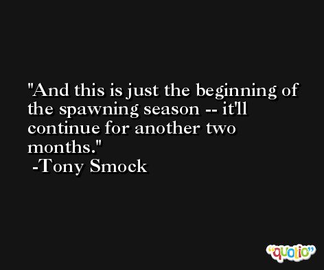 And this is just the beginning of the spawning season -- it'll continue for another two months. -Tony Smock