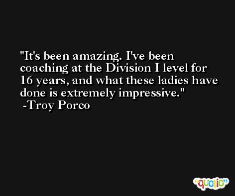 It's been amazing. I've been coaching at the Division I level for 16 years, and what these ladies have done is extremely impressive. -Troy Porco