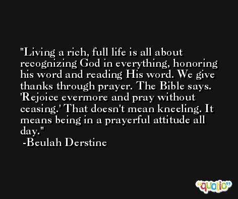 Living a rich, full life is all about recognizing God in everything, honoring his word and reading His word. We give thanks through prayer. The Bible says. 'Rejoice evermore and pray without ceasing.' That doesn't mean kneeling. It means being in a prayerful attitude all day. -Beulah Derstine