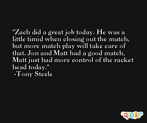 Zach did a great job today. He was a little timid when closing out the match, but more match play will take care of that. Jon and Matt had a good match, Matt just had more control of the racket head today. -Tony Steele