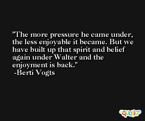 The more pressure he came under, the less enjoyable it became. But we have built up that spirit and belief again under Walter and the enjoyment is back. -Berti Vogts