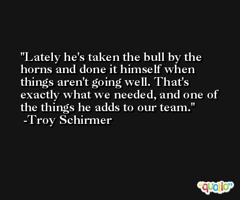 Lately he's taken the bull by the horns and done it himself when things aren't going well. That's exactly what we needed, and one of the things he adds to our team. -Troy Schirmer